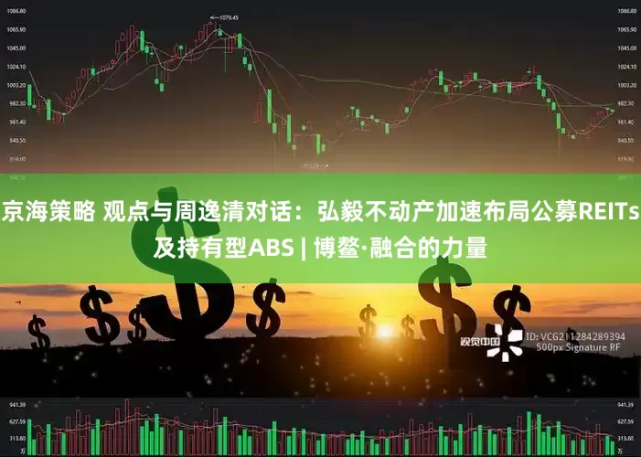 京海策略 观点与周逸清对话：弘毅不动产加速布局公募REITs及持有型ABS | 博鳌·融合的力量