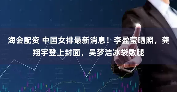 海会配资 中国女排最新消息！李盈莹晒照，龚翔宇登上封面，吴梦洁冰袋敷腿