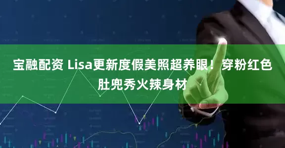 宝融配资 Lisa更新度假美照超养眼！穿粉红色肚兜秀火辣身材