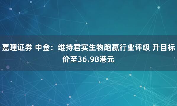 嘉理证券 中金：维持君实生物跑赢行业评级 升目标价至36.98港元