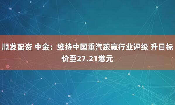 顺发配资 中金：维持中国重汽跑赢行业评级 升目标价至27.21港元