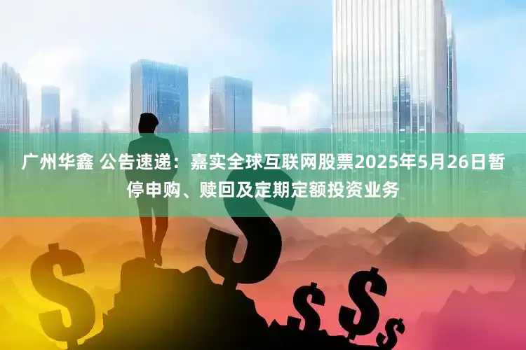 广州华鑫 公告速递：嘉实全球互联网股票2025年5月26日暂停申购、赎回及定期定额投资业务