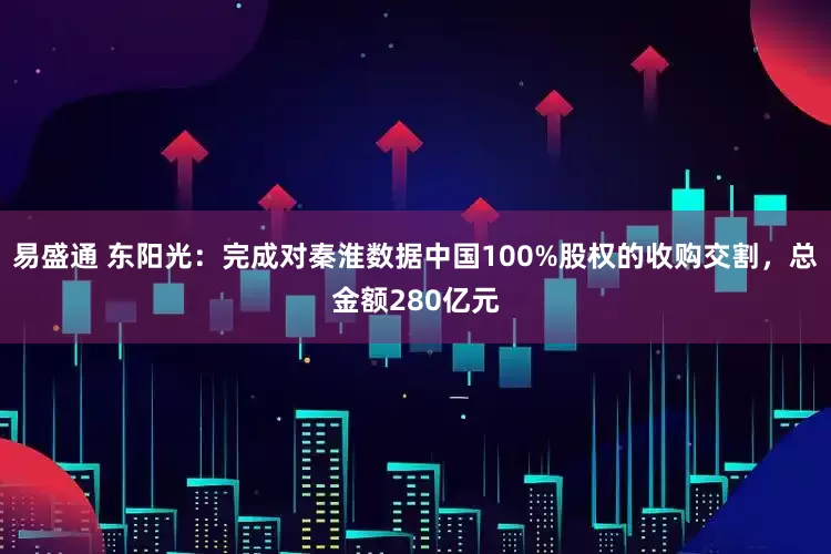 易盛通 东阳光:完成对秦淮数据中国100%股权的收购交割,总金额280亿元