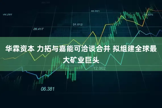 华霖资本 力拓与嘉能可洽谈合并 拟组建全球最大矿业巨头