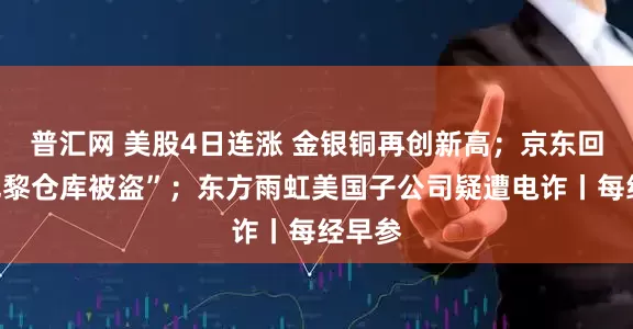 普汇网 美股4日连涨 金银铜再创新高；京东回应“巴黎仓库被盗”；东方雨虹美国子公司疑遭电诈丨每经早参