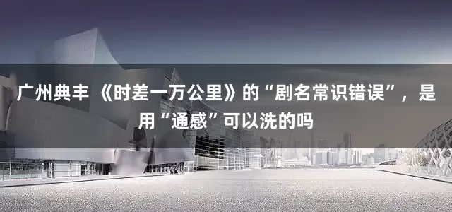 广州典丰 《时差一万公里》的“剧名常识错误”，是用“通感”可以洗的吗